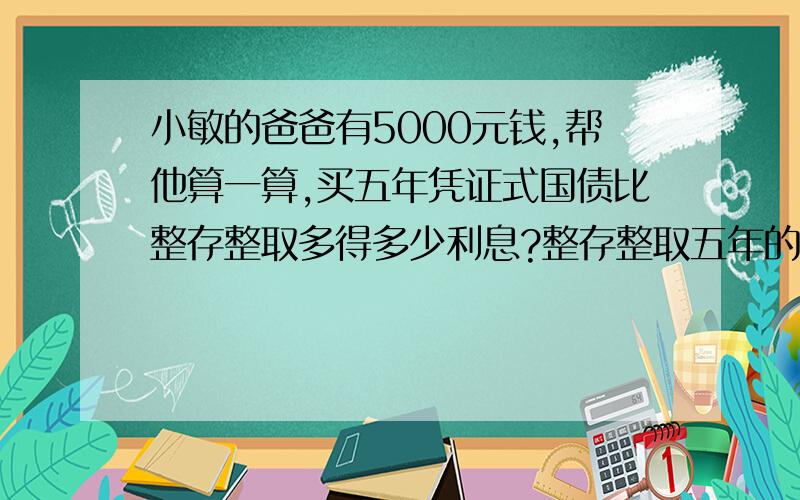 小敏的爸爸有5000元钱,帮他算一算,买五年凭证式国债比整存整取多得多少利息?整存整取五年的年利率是5.85%,另计利息税.五年期凭证式国债的年利率是6.43%,国债不缴纳利息税.