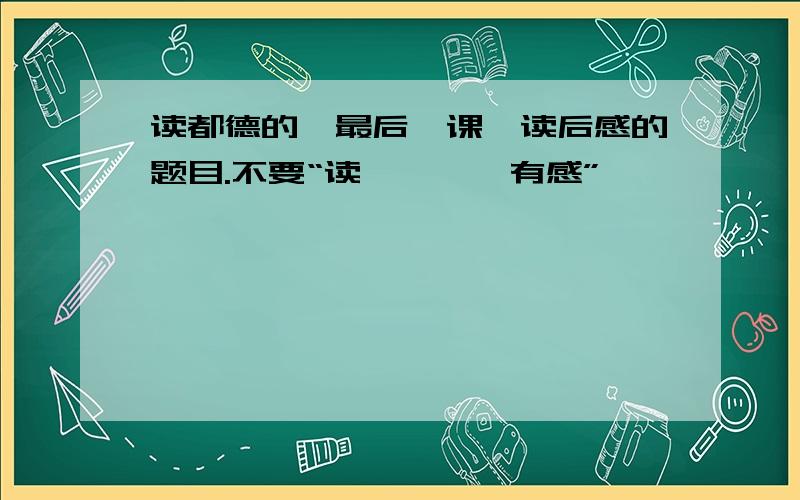 读都德的《最后一课》读后感的题目.不要“读《……》有感”