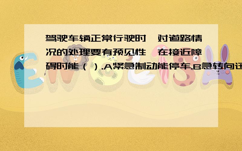 驾驶车辆正常行驶时,对道路情况的处理要有预见性,在接近障碍时能（）.A紧急制动能停车.B急转向迅速绕