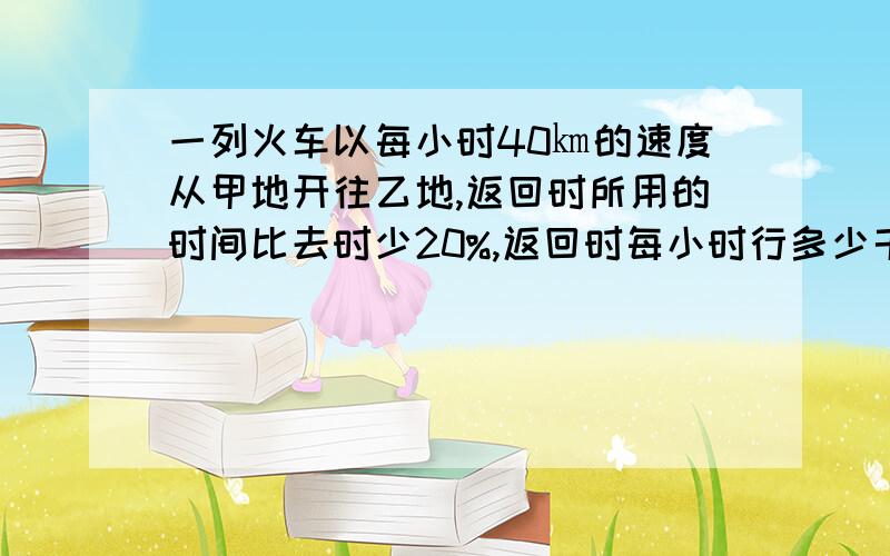 一列火车以每小时40㎞的速度从甲地开往乙地,返回时所用的时间比去时少20%,返回时每小时行多少千米?