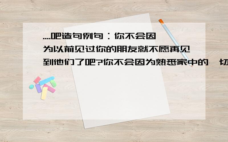 ....吧造句例句：你不会因为以前见过你的朋友就不愿再见到他们了吧?你不会因为熟悉家中的一切就弃家而去吧?快