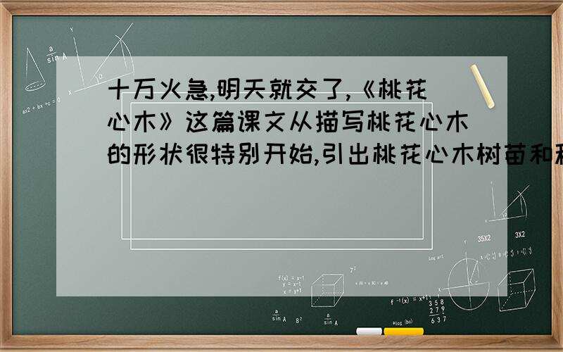 十万火急,明天就交了,《桃花心木》这篇课文从描写桃花心木的形状很特别开始,引出桃花心木树苗和种树人,在写作者观察中种树人的奇怪现象,最后写作者与种树人的谈论,从而点名了文章的