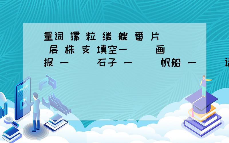 量词 摞 粒 缕 艘 番 片 层 株 支 填空一( ）画报 一（ ）石子 一（ ）帆船 一（ ）话语 一（ ）草滩 一（ ）微云 一（ ）歌曲 一（ ）柳树 一（ ）涟漪