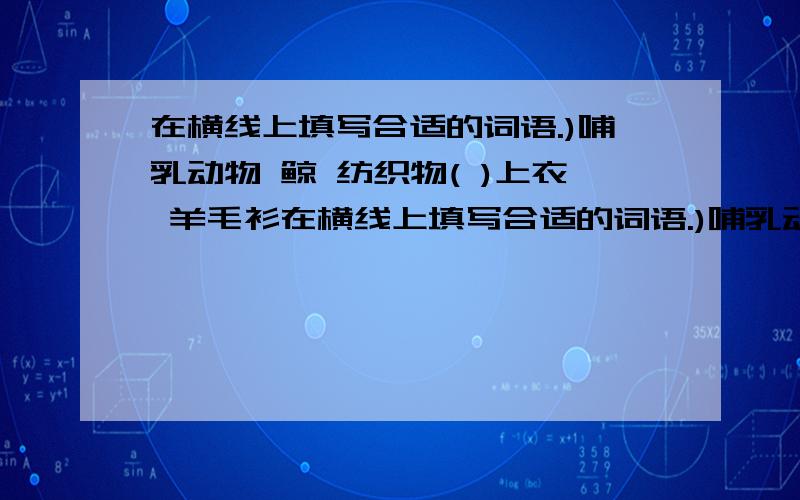 在横线上填写合适的词语.)哺乳动物 鲸 纺织物( )上衣 羊毛衫在横线上填写合适的词语.)哺乳动物 鲸纺织物( )上衣 羊毛衫( )洗菜切菜炒菜建物材料玻璃( )变色玻璃