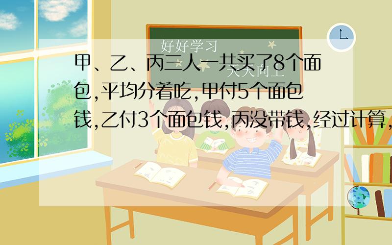 甲、乙、丙三人一共买了8个面包,平均分着吃,甲付5个面包钱,乙付3个面包钱,丙没带钱,经过计算,丙该付6.4问甲应收回多少元