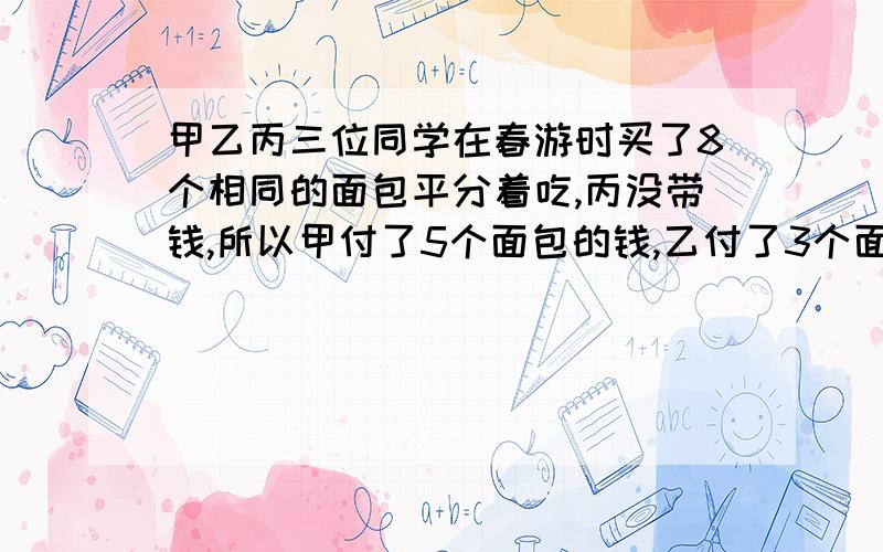 甲乙丙三位同学在春游时买了8个相同的面包平分着吃,丙没带钱,所以甲付了5个面包的钱,乙付了3个面包的钱第二天丙带来了他应付的3.2元,甲乙各应收回多少钱