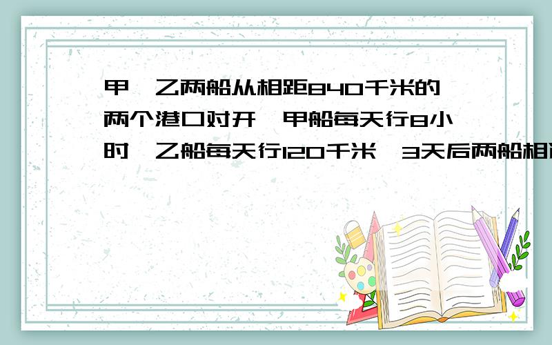 甲、乙两船从相距840千米的两个港口对开,甲船每天行8小时,乙船每天行120千米,3天后两船相遇,甲船每小时行多少千米?在2013年4月11日解答成功并符合要求可设为满意回答。