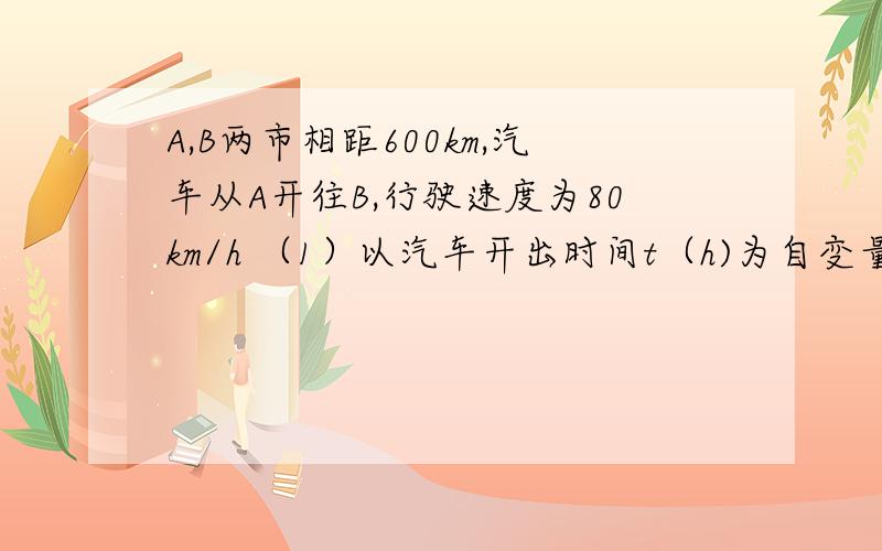 A,B两市相距600km,汽车从A开往B,行驶速度为80km/h （1）以汽车开出时间t（h)为自变量,写出汽车离B市距离s（km)与t的函数关系式、（2）求自变量t的取值范围（3）汽车开出多少时间后离B市200km