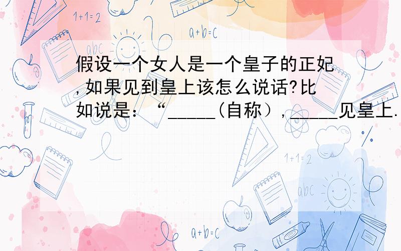 假设一个女人是一个皇子的正妃,如果见到皇上该怎么说话?比如说是：“_____(自称）,_____见皇上.”等等之类的.