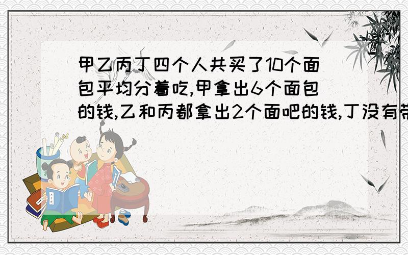 甲乙丙丁四个人共买了10个面包平均分着吃,甲拿出6个面包的钱,乙和丙都拿出2个面吧的钱,丁没有带钱.1.25除以2.5,1.