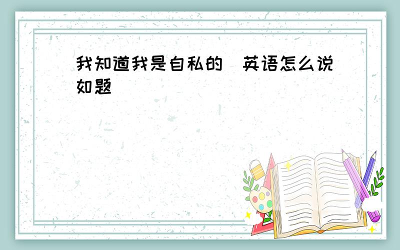 我知道我是自私的　英语怎么说如题