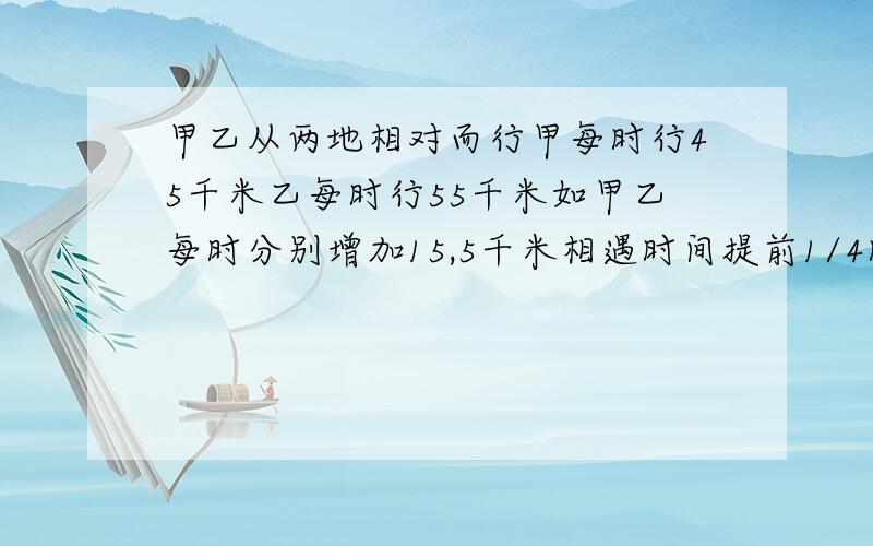 甲乙从两地相对而行甲每时行45千米乙每时行55千米如甲乙每时分别增加15,5千米相遇时间提前1/4时求两地路要有算式,