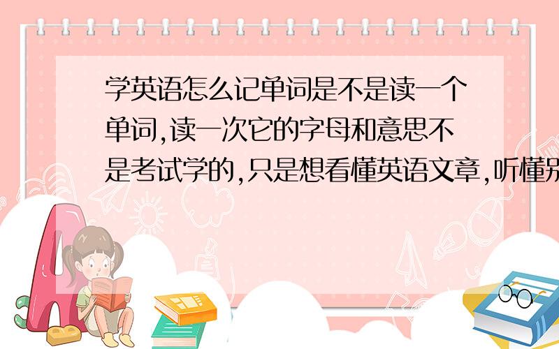 学英语怎么记单词是不是读一个单词,读一次它的字母和意思不是考试学的,只是想看懂英语文章,听懂别人的英语还有多少词汇量看美剧学英语口语才好,看那些美剧他读的很快听不懂