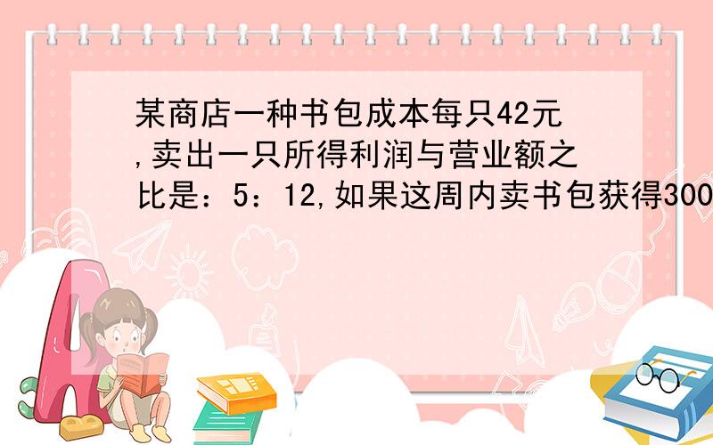 某商店一种书包成本每只42元,卖出一只所得利润与营业额之比是：5：12,如果这周内卖书包获得3000元利润,问卖出几只书包我要 算式和讲解