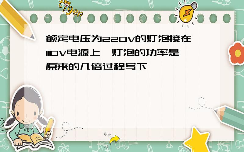 额定电压为220V的灯泡接在110V电源上,灯泡的功率是原来的几倍过程写下