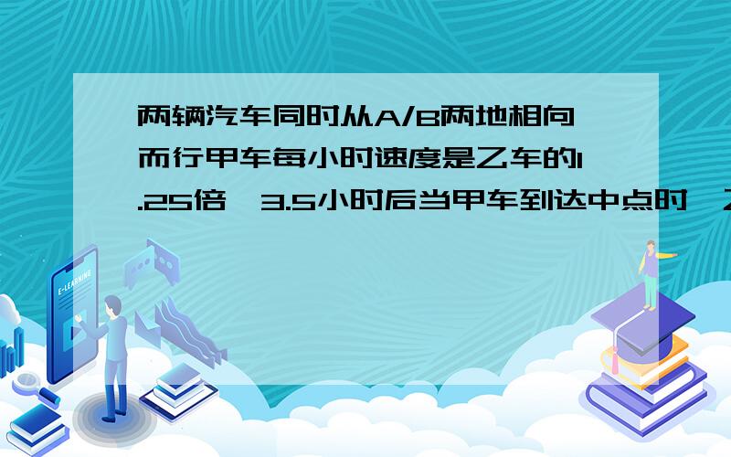 两辆汽车同时从A/B两地相向而行甲车每小时速度是乙车的1.25倍,3.5小时后当甲车到达中点时,乙车离中点还有70千米,求甲、乙两车的速度.