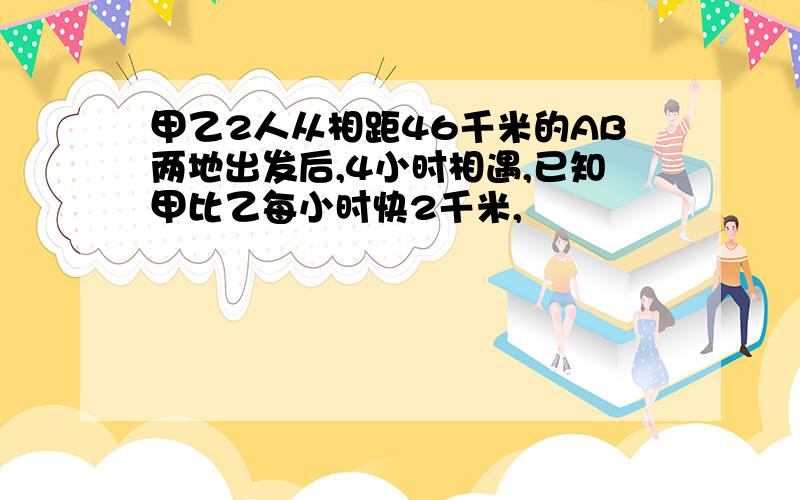 甲乙2人从相距46千米的AB两地出发后,4小时相遇,已知甲比乙每小时快2千米,