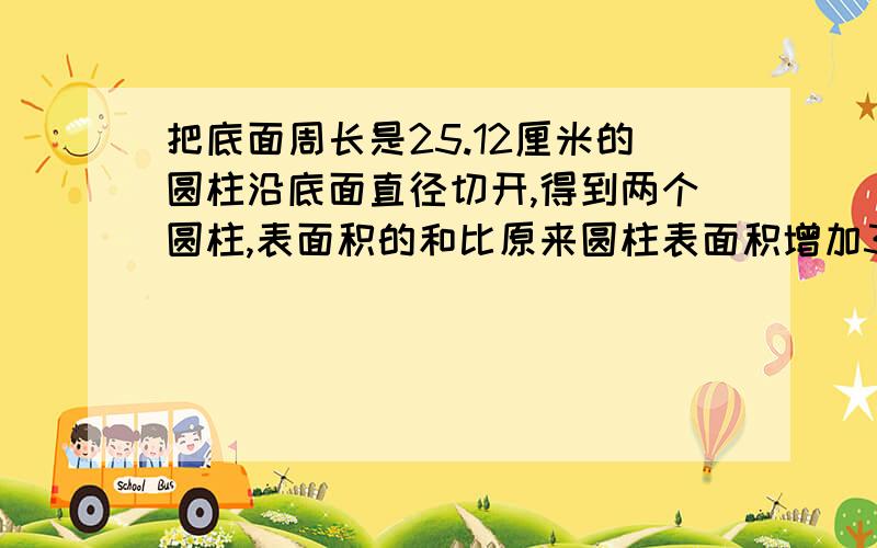 把底面周长是25.12厘米的圆柱沿底面直径切开,得到两个圆柱,表面积的和比原来圆柱表面积增加32平方分米,求圆柱的体积是多少立方分米?（π取3.14）