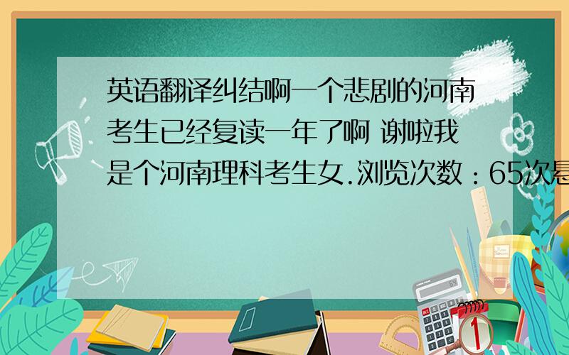 英语翻译纠结啊一个悲剧的河南考生已经复读一年了啊 谢啦我是个河南理科考生女.浏览次数：65次悬赏分：0 | 离问题结束还有 14 天 22 小时 | 提问者：的的的的LA 语　　文 103 数　　学 97 外