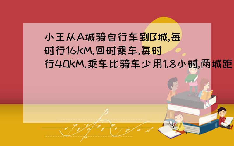 小王从A城骑自行车到B城,每时行16KM.回时乘车,每时行40KM.乘车比骑车少用1.8小时,两城距多少千米?快```快```急~回答者感激不尽~