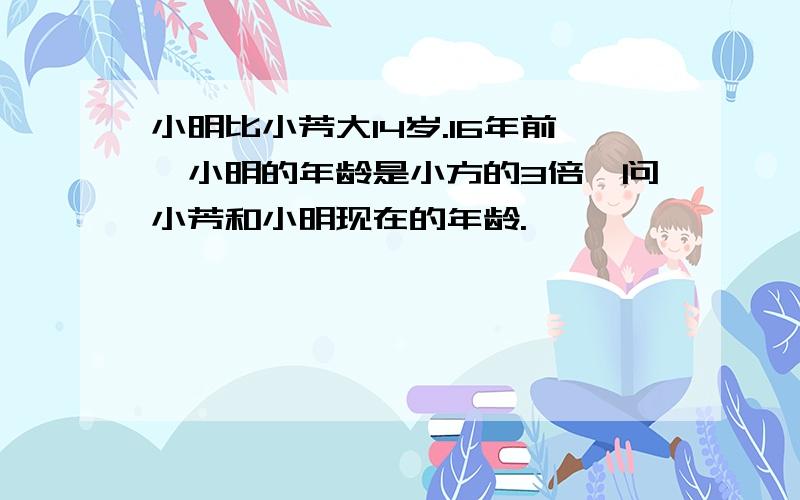 小明比小芳大14岁.16年前,小明的年龄是小方的3倍,问小芳和小明现在的年龄.