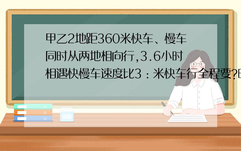 甲乙2地距360米快车、慢车同时从两地相向行,3.6小时相遇快慢车速度比3：米快车行全程要?时