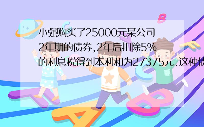 小强购买了25000元某公司2年期的债券,2年后扣除5%的利息税得到本利和为27375元.这种债券的年利率是多少?