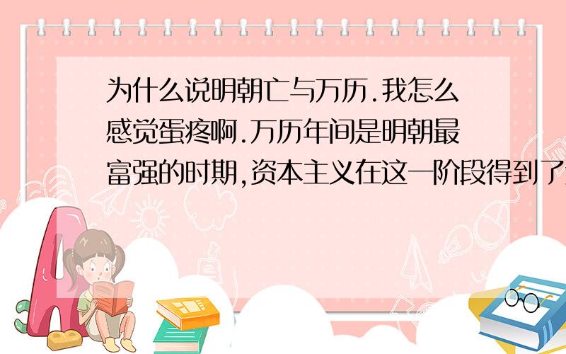 为什么说明朝亡与万历.我怎么感觉蛋疼啊.万历年间是明朝最富强的时期,资本主义在这一阶段得到了迅速的发展,军事上取得了万历三大征的辉煌,人口达到有史以来的最高峰近8000千万.