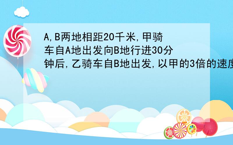 A,B两地相距20千米,甲骑车自A地出发向B地行进30分钟后,乙骑车自B地出发,以甲的3倍的速度向A地驶去求甲,乙的车速