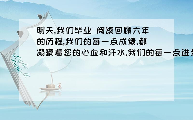 明天,我们毕业 阅读回顾六年的历程,我们的每一点成绩,都凝聚着您的心血和汗水,我们的每一点进步都离不开你的帮助和教诲.是您在课堂上一丝不苟的向我们传授各种知识,是您和我们一起参