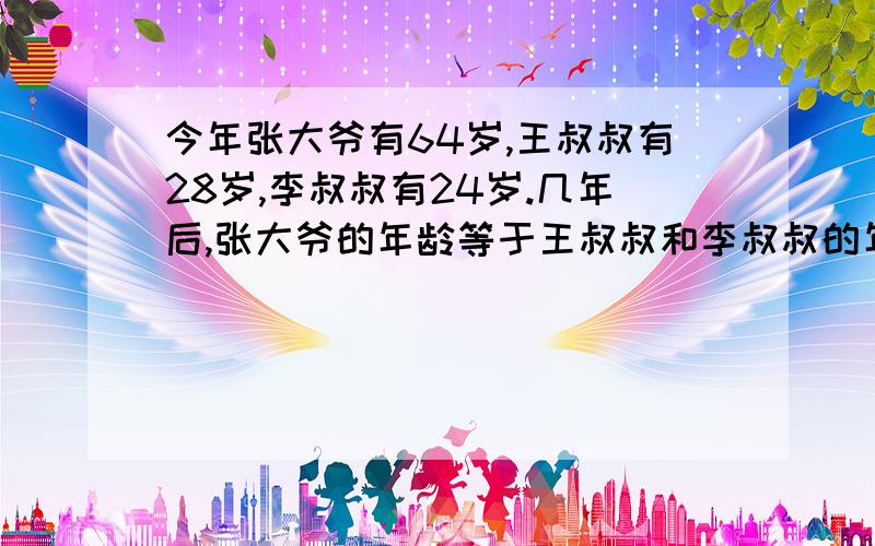 今年张大爷有64岁,王叔叔有28岁,李叔叔有24岁.几年后,张大爷的年龄等于王叔叔和李叔叔的年龄和?要方程