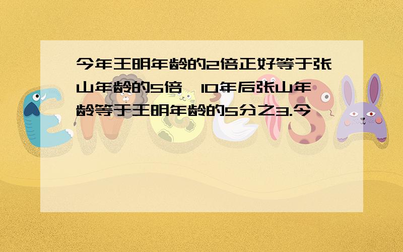 今年王明年龄的2倍正好等于张山年龄的5倍,10年后张山年龄等于王明年龄的5分之3.今