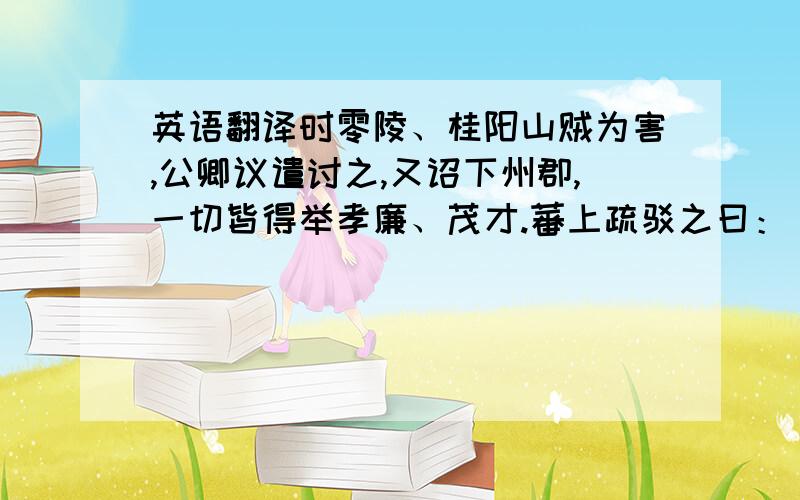 英语翻译时零陵、桂阳山贼为害,公卿议遣讨之,又诏下州郡,一切皆得举孝廉、茂才.蕃上疏驳之曰：“昔高祖创业,万邦息肩,抚养百姓,同之赤子.今二郡之民,亦陛下赤子也.致令赤子为害,岂非