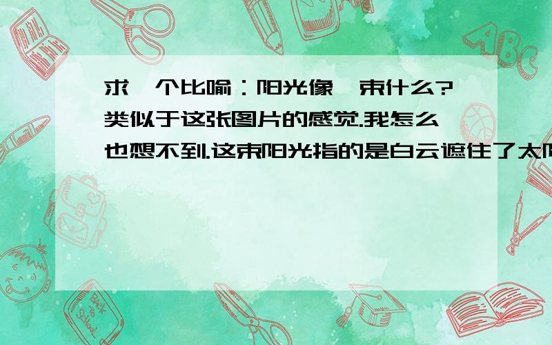 求一个比喻：阳光像一束什么?类似于这张图片的感觉.我怎么也想不到.这束阳光指的是白云遮住了太阳,阳光却从白云的缝隙处透出来一束阳光.那么这束阳光像什么呢?