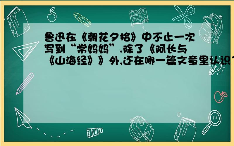 鲁迅在《朝花夕拾》中不止一次写到“常妈妈”.除了《阿长与《山海经》》外,还在哪一篇文章里认识了她鲁迅在该文中提及了关于“常妈妈”的什么事情除了《阿长与《山海经》》外,鲁迅