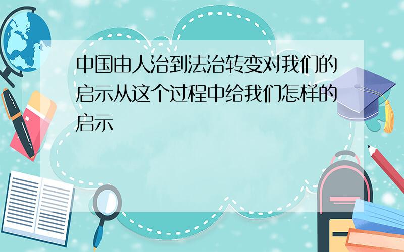 中国由人治到法治转变对我们的启示从这个过程中给我们怎样的启示