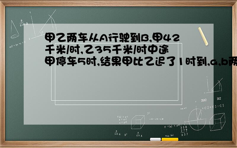 甲乙两车从A行驶到B,甲42千米/时,乙35千米/时中途甲停车5时,结果甲比乙迟了1时到,a,b两地距?