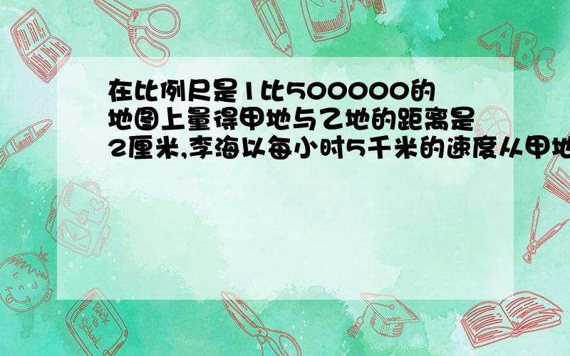 在比例尺是1比500000的地图上量得甲地与乙地的距离是2厘米,李海以每小时5千米的速度从甲地步行到乙地需要几个小时