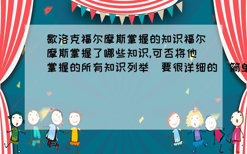 歇洛克福尔摩斯掌握的知识福尔摩斯掌握了哪些知识,可否将他掌握的所有知识列举（要很详细的）简单点说成为他那样了解很多事情的人要学习和掌握哪些知识?将要掌握的知识详细的列举