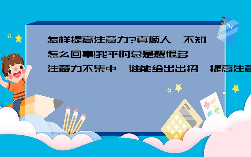 怎样提高注意力?真烦人,不知怎么回事!我平时总是想很多,注意力不集中,谁能给出出招,提高注意力.谢谢…