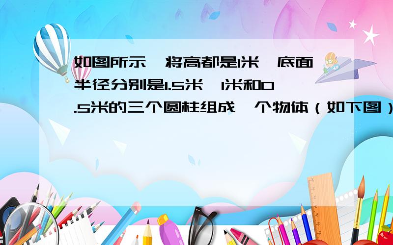 如图所示,将高都是1米,底面半径分别是1.5米,1米和0.5米的三个圆柱组成一个物体（如下图）,求表面积面积是多少?（兀取3）求一下了嘛!