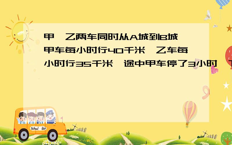 甲、乙两车同时从A城到B城,甲车每小时行40千米,乙车每小时行35千米,途中甲车停了3小时,下补充：甲、乙两车同时从A城到B城,甲车每小时行40千米,乙车每小时行35千米,途中甲车停了3小时,结果