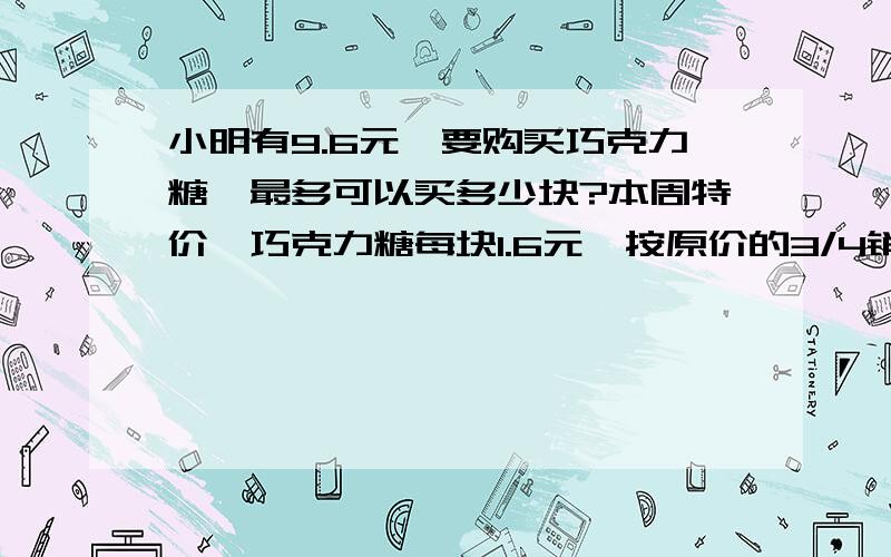 小明有9.6元,要购买巧克力糖,最多可以买多少块?本周特价,巧克力糖每块1.6元,按原价的3/4销售