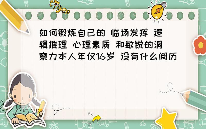 如何锻炼自己的 临场发挥 逻辑推理 心理素质 和敏锐的洞察力本人年仅16岁 没有什么阅历