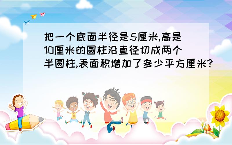 把一个底面半径是5厘米,高是10厘米的圆柱沿直径切成两个半圆柱,表面积增加了多少平方厘米?