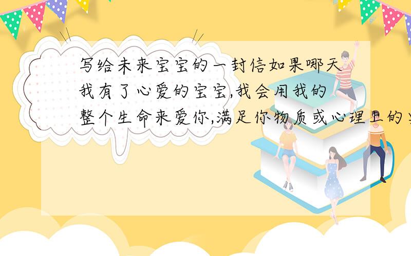 写给未来宝宝的一封信如果哪天我有了心爱的宝宝,我会用我的整个生命来爱你,满足你物质或心理上的要求,不让你受心灵的挫折,不管你长得漂亮或 不漂亮,妈妈都不会嫌弃你,因为你是我生的