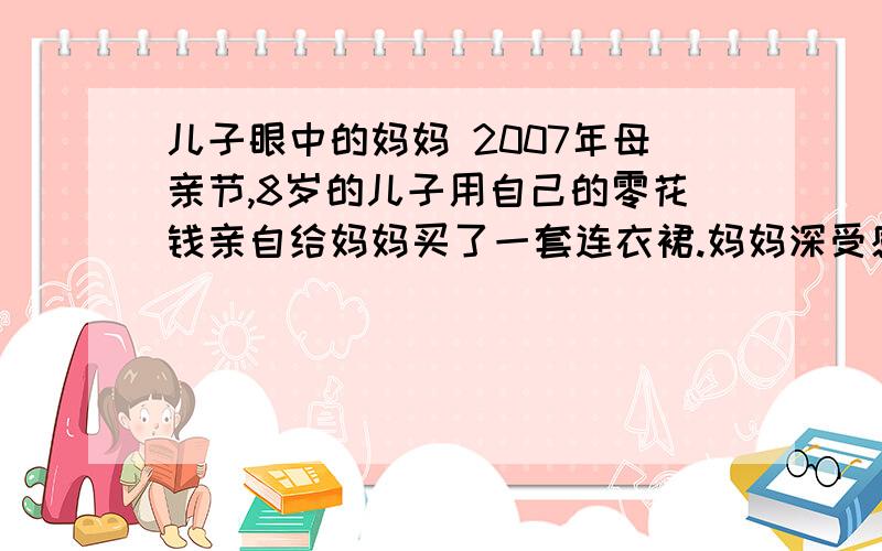 儿子眼中的妈妈 2007年母亲节,8岁的儿子用自己的零花钱亲自给妈妈买了一套连衣裙.妈妈深受感动,轻轻地拥抱着儿子问：“洋洋,你为什么给妈妈买衣服啊?”“今天是母亲节,我要送你一件礼