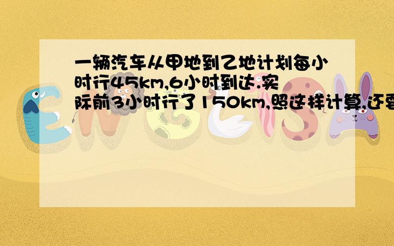 一辆汽车从甲地到乙地计划每小时行45km,6小时到达.实际前3小时行了150km,照这样计算,还要几小时就...一辆汽车从甲地到乙地计划每小时行45km,6小时到达.实际前3小时行了150km,照这样计算,还要