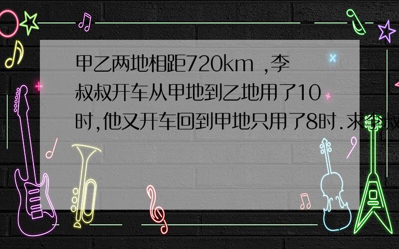 甲乙两地相距720km ,李叔叔开车从甲地到乙地用了10时,他又开车回到甲地只用了8时.求李叔叔返甲、乙两地的平均速度