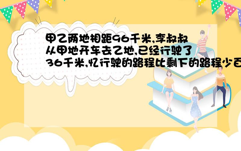 甲乙两地相距96千米,李叔叔从甲地开车去乙地,已经行驶了36千米,忆行驶的路程比剩下的路程少百分之几?